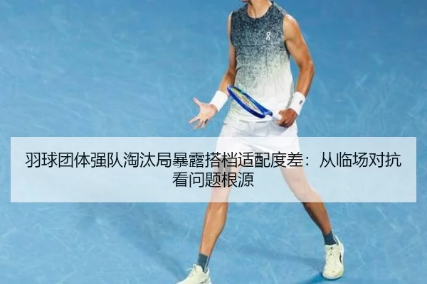 羽球团体强队淘汰局暴露搭档适配度差：从临场对抗看问题根源